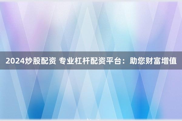 2024炒股配资 专业杠杆配资平台：助您财富增值