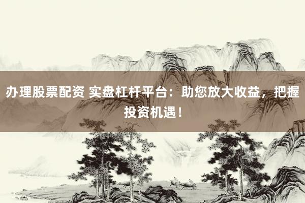办理股票配资 实盘杠杆平台：助您放大收益，把握投资机遇！