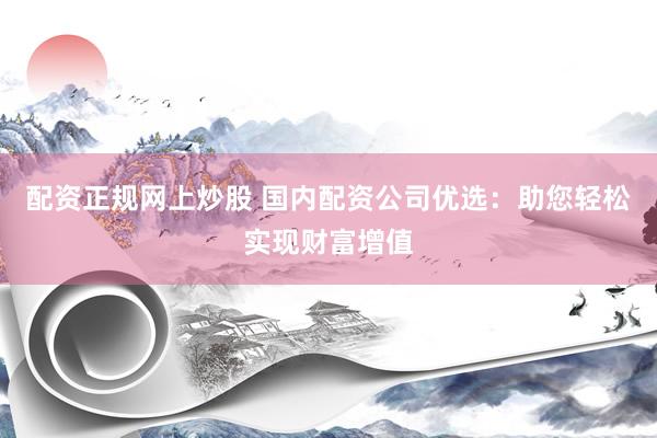 配资正规网上炒股 国内配资公司优选：助您轻松实现财富增值