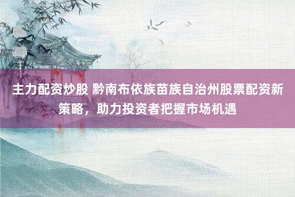 主力配资炒股 黔南布依族苗族自治州股票配资新策略，助力投资者把握市场机遇