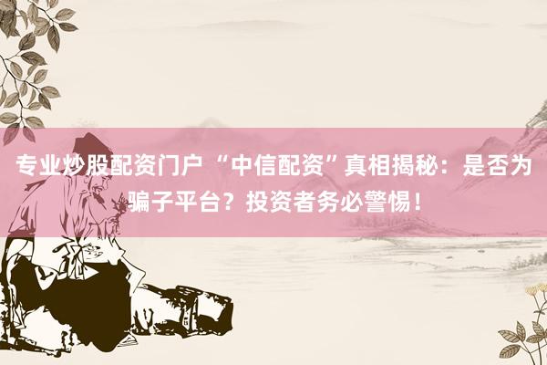 专业炒股配资门户 “中信配资”真相揭秘：是否为骗子平台？投资者务必警惕！