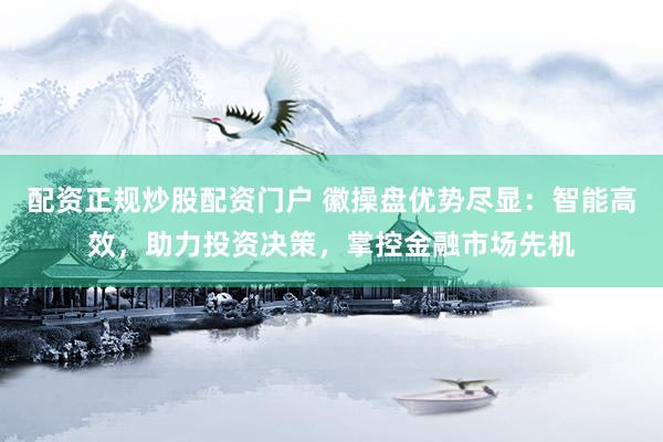 配资正规炒股配资门户 徽操盘优势尽显：智能高效，助力投资决策，掌控金融市场先机