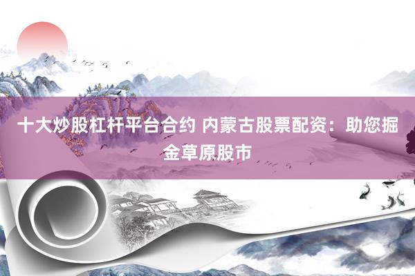 十大炒股杠杆平台合约 内蒙古股票配资：助您掘金草原股市