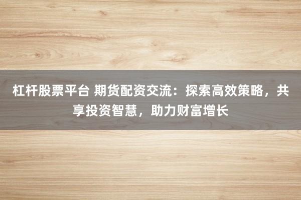 杠杆股票平台 期货配资交流：探索高效策略，共享投资智慧，助力财富增长