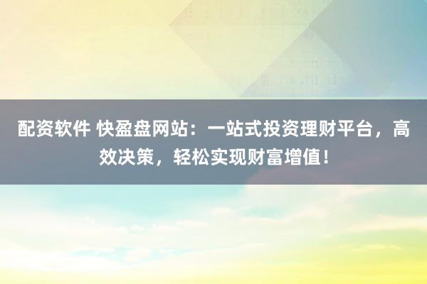配资软件 快盈盘网站：一站式投资理财平台，高效决策，轻松实现财富增值！