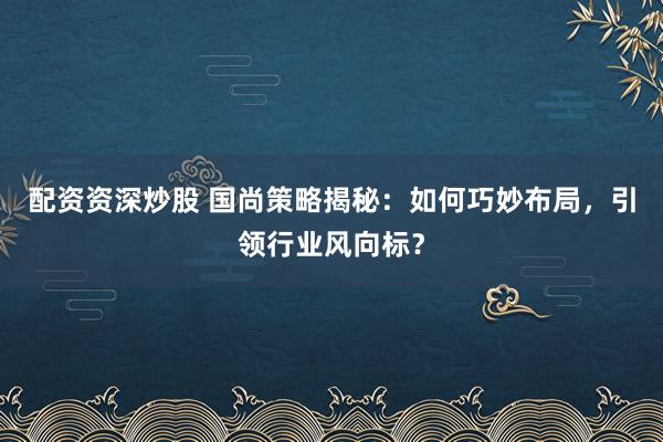 配资资深炒股 国尚策略揭秘：如何巧妙布局，引领行业风向标？
