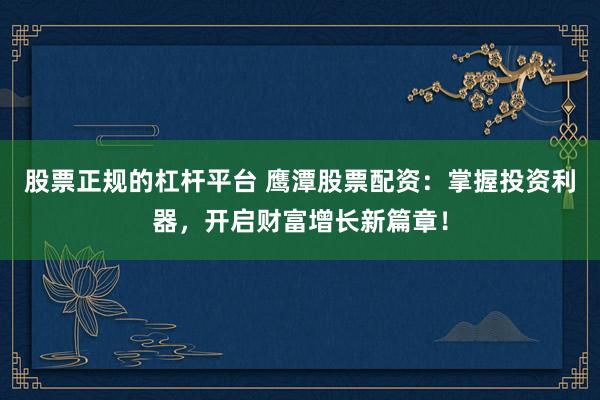 股票正规的杠杆平台 鹰潭股票配资：掌握投资利器，开启财富增长新篇章！