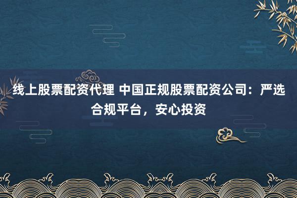 线上股票配资代理 中国正规股票配资公司：严选合规平台，安心投资