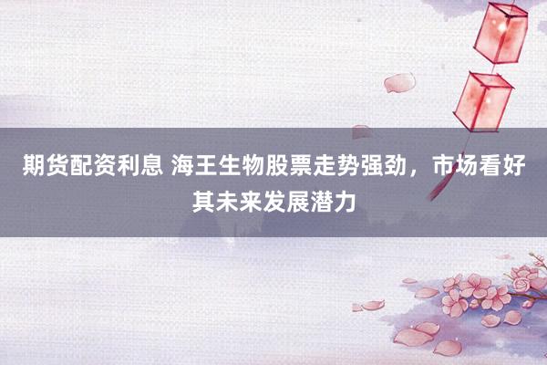 期货配资利息 海王生物股票走势强劲，市场看好其未来发展潜力