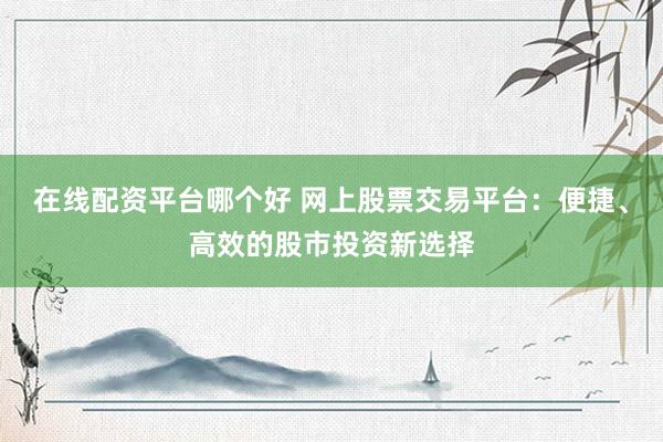 在线配资平台哪个好 网上股票交易平台：便捷、高效的股市投资新选择