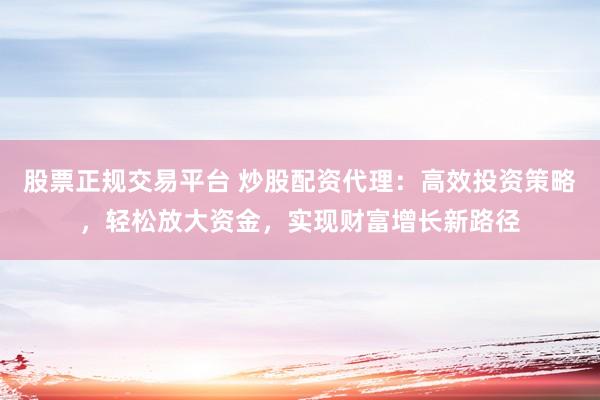 股票正规交易平台 炒股配资代理：高效投资策略，轻松放大资金，实现财富增长新路径