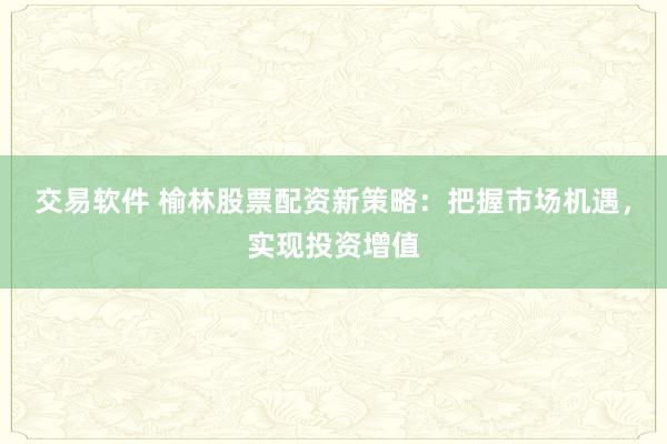 交易软件 榆林股票配资新策略：把握市场机遇，实现投资增值