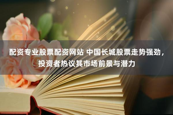 配资专业股票配资网站 中国长城股票走势强劲，投资者热议其市场前景与潜力