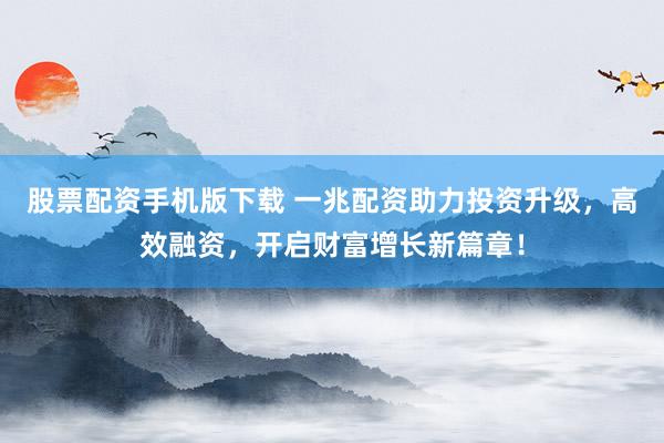 股票配资手机版下载 一兆配资助力投资升级，高效融资，开启财富增长新篇章！