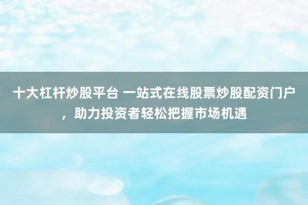 十大杠杆炒股平台 一站式在线股票炒股配资门户，助力投资者轻松把握市场机遇