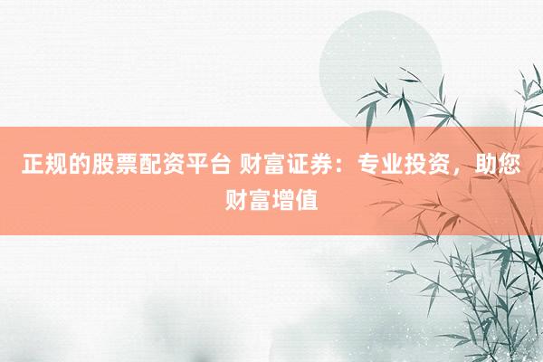 正规的股票配资平台 财富证券：专业投资，助您财富增值