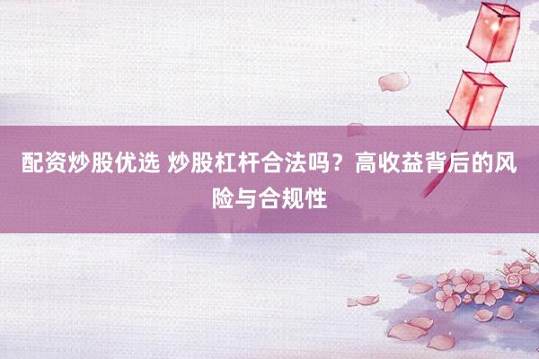 配资炒股优选 炒股杠杆合法吗？高收益背后的风险与合规性