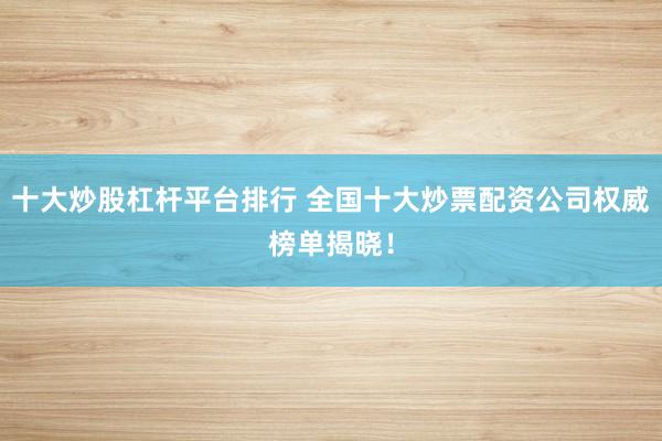 十大炒股杠杆平台排行 全国十大炒票配资公司权威榜单揭晓！