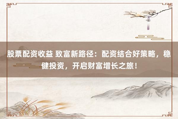 股票配资收益 致富新路径：配资结合好策略，稳健投资，开启财富增长之旅！