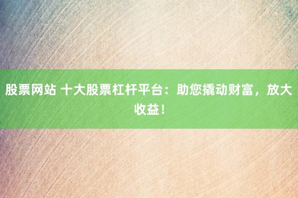 股票网站 十大股票杠杆平台：助您撬动财富，放大收益！