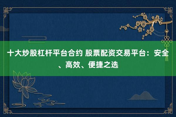 十大炒股杠杆平台合约 股票配资交易平台：安全、高效、便捷之选