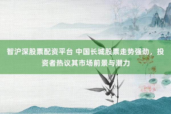 智沪深股票配资平台 中国长城股票走势强劲，投资者热议其市场前景与潜力