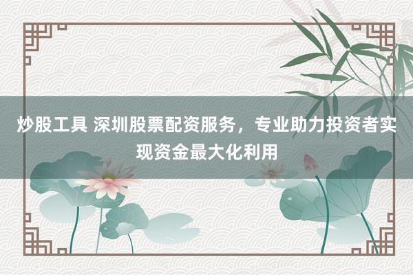 炒股工具 深圳股票配资服务，专业助力投资者实现资金最大化利用