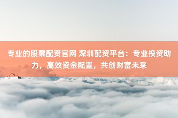专业的股票配资官网 深圳配资平台：专业投资助力，高效资金配置，共创财富未来