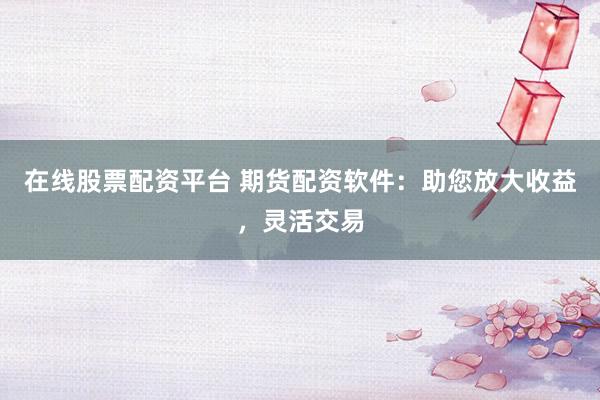 在线股票配资平台 期货配资软件：助您放大收益，灵活交易