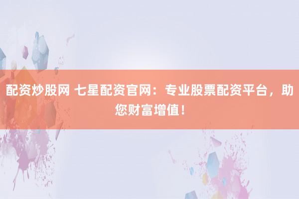配资炒股网 七星配资官网：专业股票配资平台，助您财富增值！