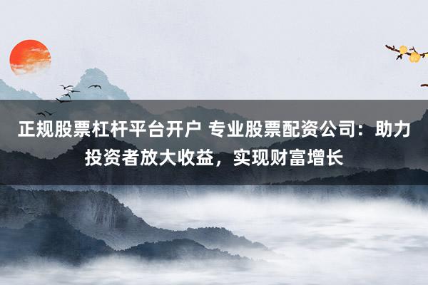 正规股票杠杆平台开户 专业股票配资公司：助力投资者放大收益，实现财富增长