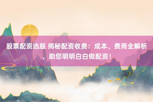 股票配资选股 揭秘配资收费：成本、费用全解析，助您明明白白做配资！