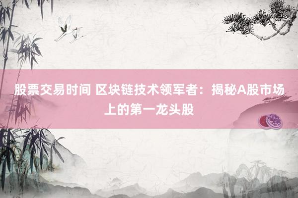 股票交易时间 区块链技术领军者：揭秘A股市场上的第一龙头股