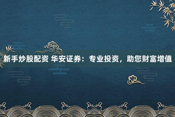新手炒股配资 华安证券：专业投资，助您财富增值