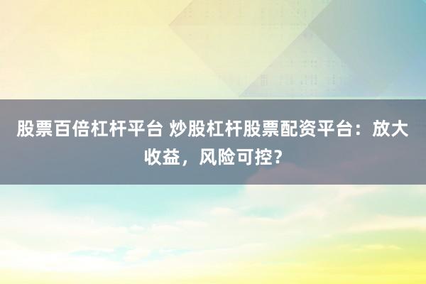 股票百倍杠杆平台 炒股杠杆股票配资平台：放大收益，风险可控？