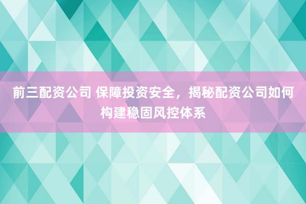 前三配资公司 保障投资安全，揭秘配资公司如何构建稳固风控体系