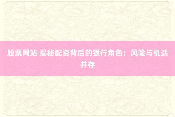 股票网站 揭秘配资背后的银行角色：风险与机遇并存