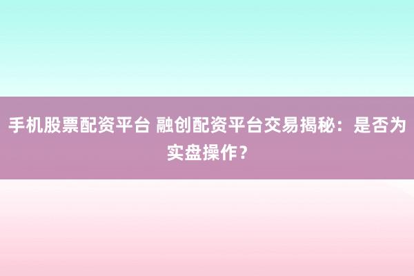 手机股票配资平台 融创配资平台交易揭秘：是否为实盘操作？