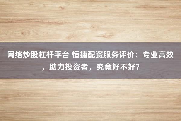 网络炒股杠杆平台 恒捷配资服务评价：专业高效，助力投资者，究竟好不好？