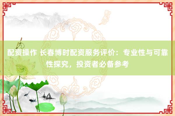 配资操作 长春博时配资服务评价：专业性与可靠性探究，投资者必备参考