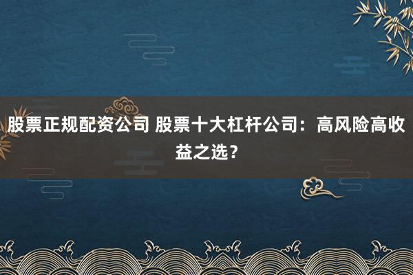 股票正规配资公司 股票十大杠杆公司：高风险高收益之选？