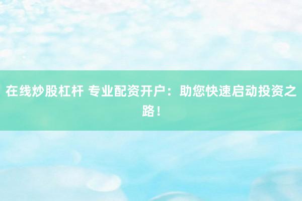 在线炒股杠杆 专业配资开户：助您快速启动投资之路！