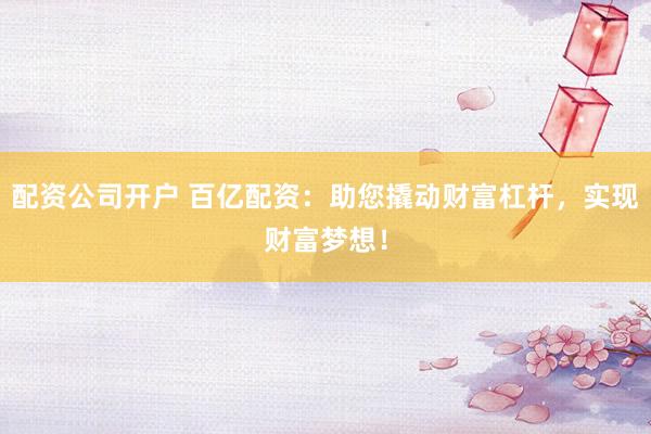 配资公司开户 百亿配资：助您撬动财富杠杆，实现财富梦想！