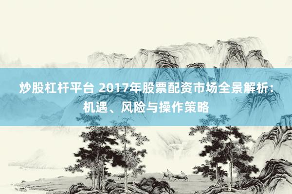 炒股杠杆平台 2017年股票配资市场全景解析：机遇、风险与操作策略