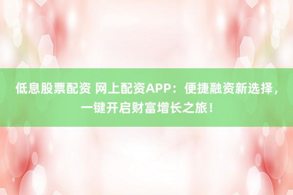低息股票配资 网上配资APP：便捷融资新选择，一键开启财富增长之旅！