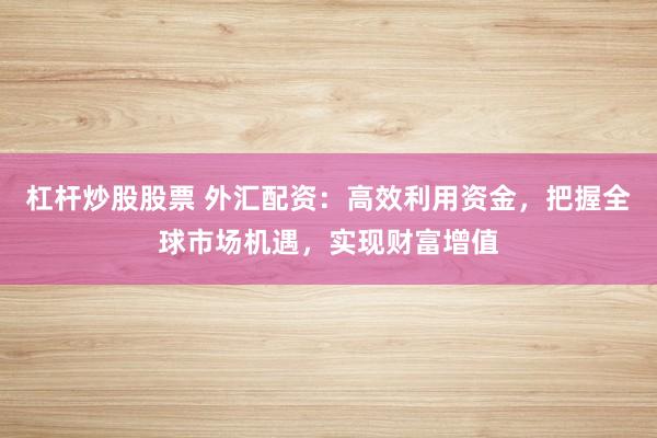杠杆炒股股票 外汇配资：高效利用资金，把握全球市场机遇，实现财富增值