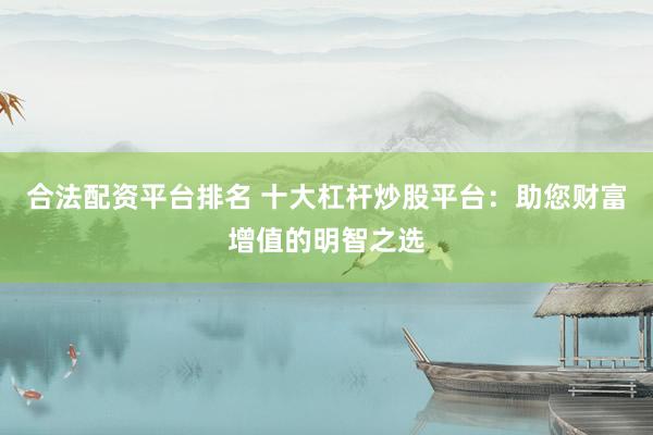 合法配资平台排名 十大杠杆炒股平台：助您财富增值的明智之选