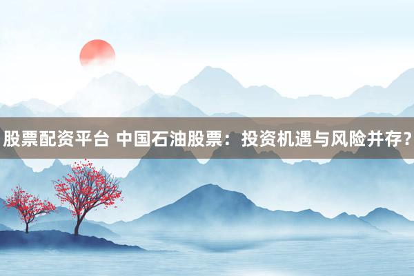 股票配资平台 中国石油股票：投资机遇与风险并存？