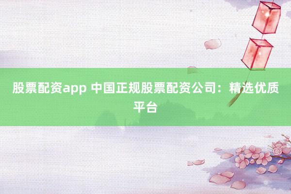 股票配资app 中国正规股票配资公司：精选优质平台