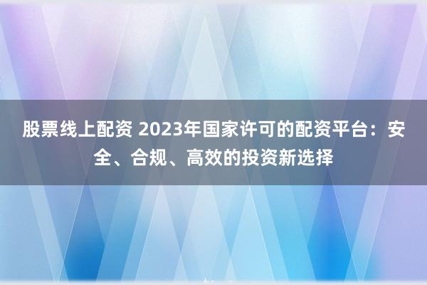 股票线上配资 2023年国家许可的配资平台：安全、合规、高效的投资新选择